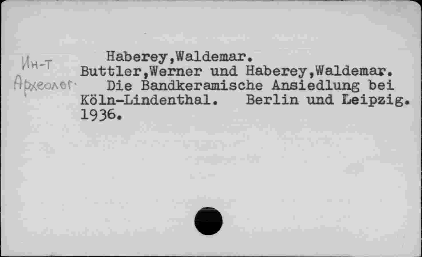 ﻿Ин-т
Археолог-
Hab erey,Waldemar.
Buttler,Werner und Haberey,Waldemar.
Die Bandkeramische Ansiedlung bei Köln-Lindenthal. Berlin und Leipzig. 1936.